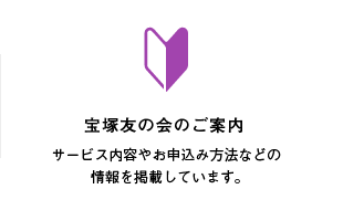 宝塚友の会のご案内 サービス内容やお申込み方法などの情報を掲載しています。