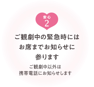 ご観劇中の緊急時には、お席までお知らせに参ります（ご観劇中以外は携帯電話にお知らせします）